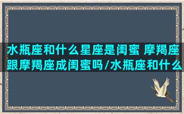 水瓶座和什么星座是闺蜜 摩羯座跟摩羯座成闺蜜吗/水瓶座和什么星座是闺蜜 摩羯座跟摩羯座成闺蜜吗-我的网站